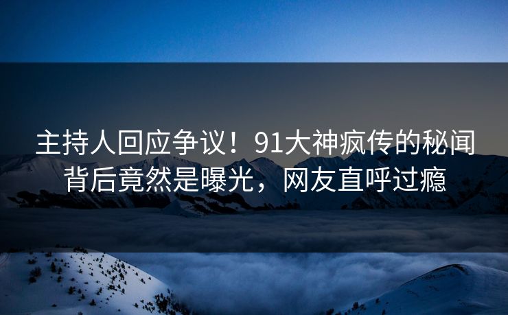 主持人回应争议！91大神疯传的秘闻背后竟然是曝光，网友直呼过瘾