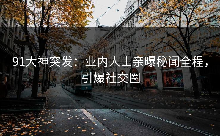 91大神突发：业内人士亲曝秘闻全程，引爆社交圈