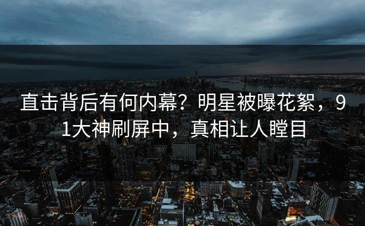 直击背后有何内幕？明星被曝花絮，91大神刷屏中，真相让人瞠目