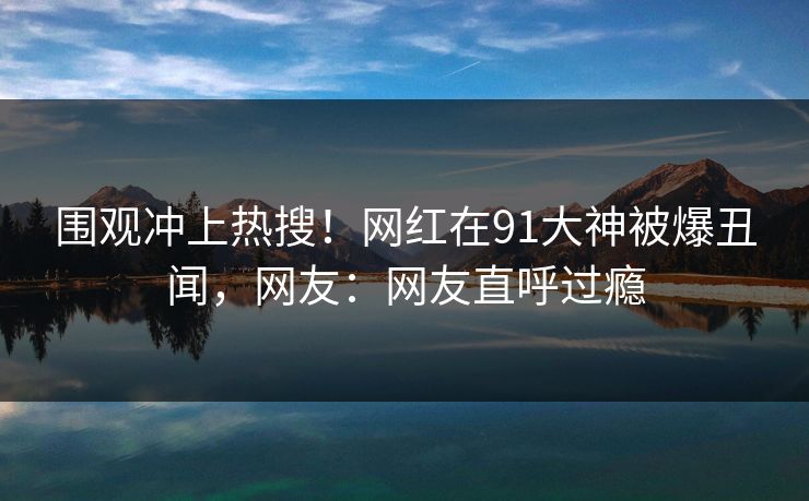 围观冲上热搜！网红在91大神被爆丑闻，网友：网友直呼过瘾
