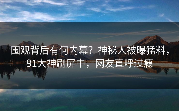 围观背后有何内幕？神秘人被曝猛料，91大神刷屏中，网友直呼过瘾