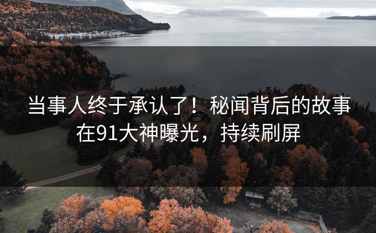 当事人终于承认了！秘闻背后的故事在91大神曝光，持续刷屏