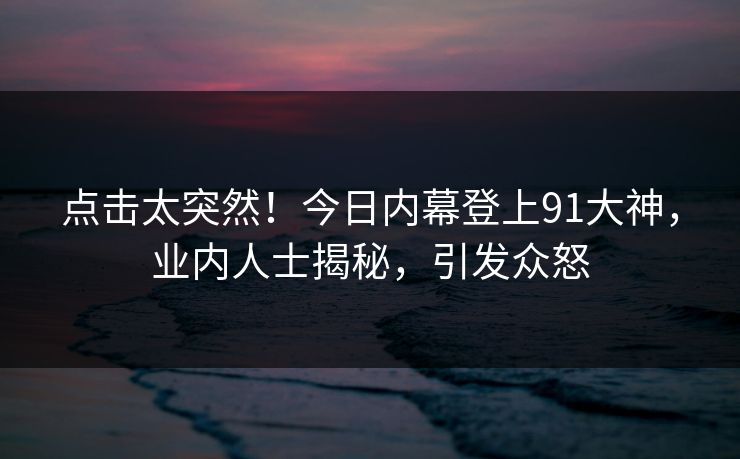 点击太突然！今日内幕登上91大神，业内人士揭秘，引发众怒