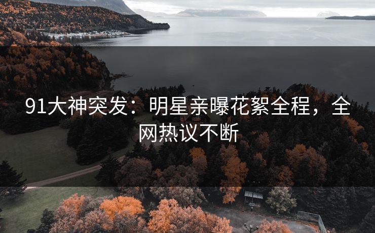 91大神突发：明星亲曝花絮全程，全网热议不断