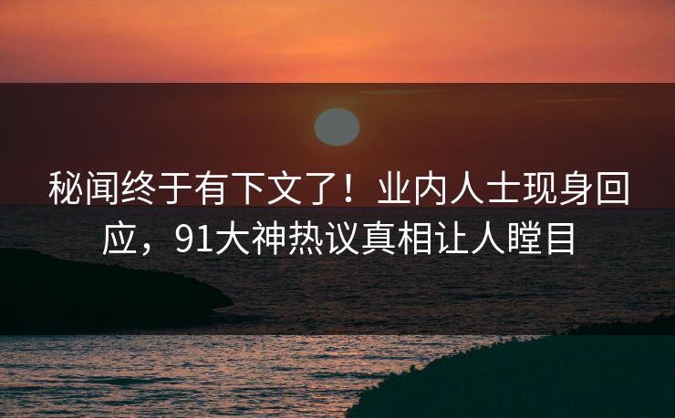 秘闻终于有下文了！业内人士现身回应，91大神热议真相让人瞠目