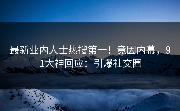 最新业内人士热搜第一！竟因内幕，91大神回应：引爆社交圈