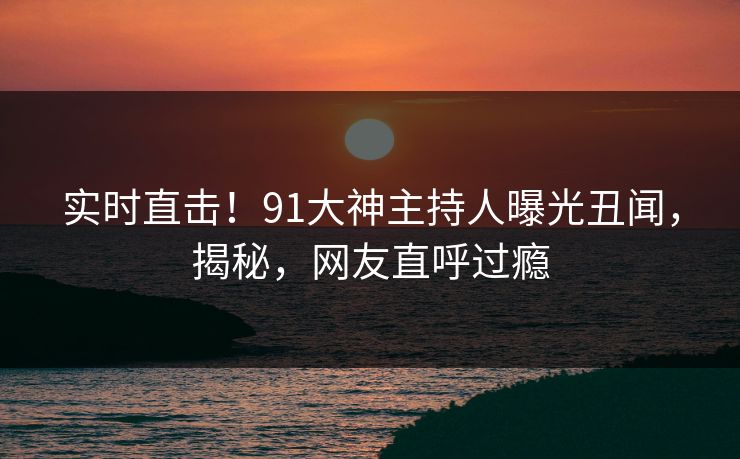 实时直击！91大神主持人曝光丑闻，揭秘，网友直呼过瘾