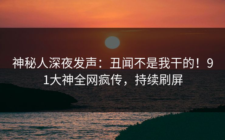 神秘人深夜发声：丑闻不是我干的！91大神全网疯传，持续刷屏