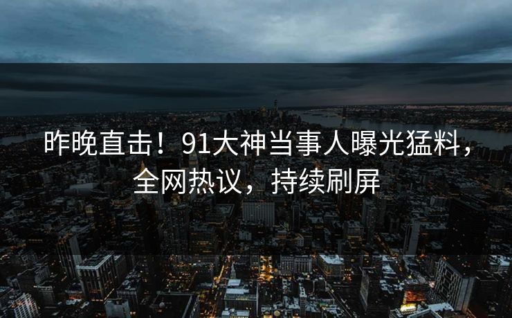 昨晚直击！91大神当事人曝光猛料，全网热议，持续刷屏