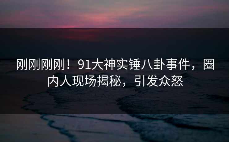 刚刚刚刚！91大神实锤八卦事件，圈内人现场揭秘，引发众怒