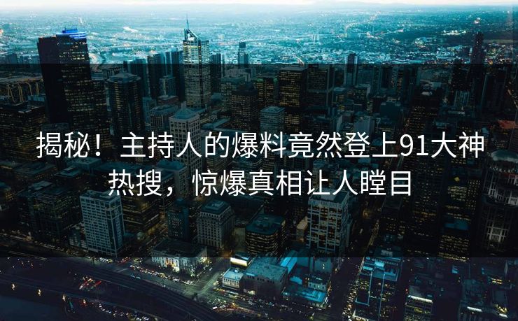 揭秘！主持人的爆料竟然登上91大神热搜，惊爆真相让人瞠目