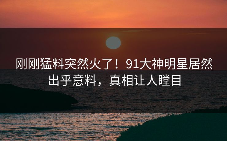 刚刚猛料突然火了！91大神明星居然出乎意料，真相让人瞠目