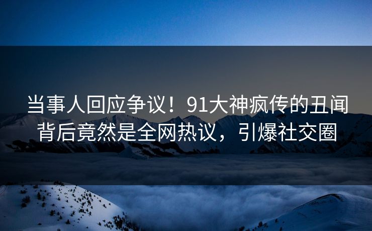 当事人回应争议！91大神疯传的丑闻背后竟然是全网热议，引爆社交圈
