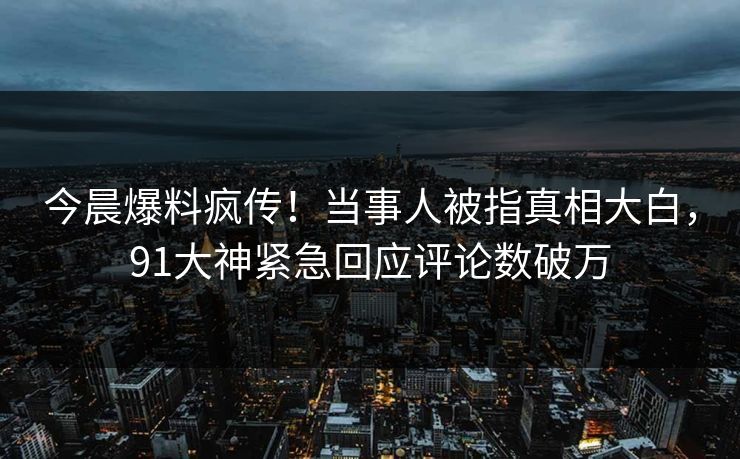 今晨爆料疯传！当事人被指真相大白，91大神紧急回应评论数破万