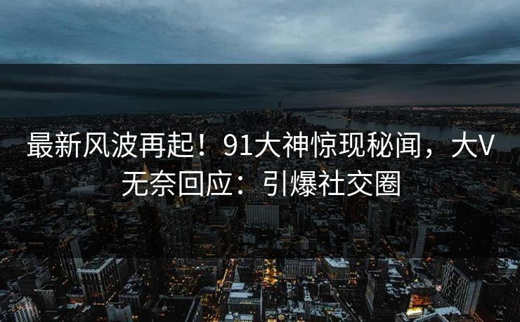 最新风波再起！91大神惊现秘闻，大V无奈回应：引爆社交圈