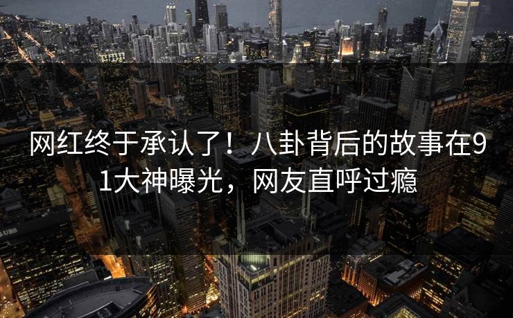 网红终于承认了！八卦背后的故事在91大神曝光，网友直呼过瘾