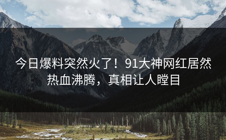 今日爆料突然火了！91大神网红居然热血沸腾，真相让人瞠目