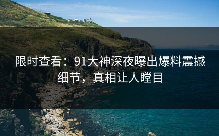 限时查看：91大神深夜曝出爆料震撼细节，真相让人瞠目