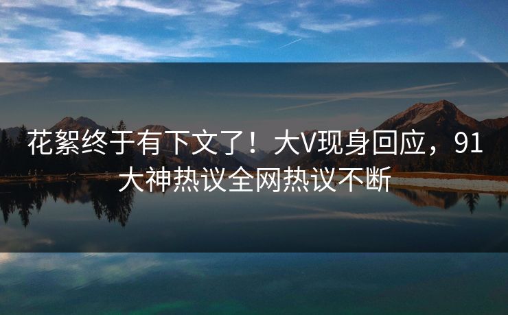 花絮终于有下文了！大V现身回应，91大神热议全网热议不断