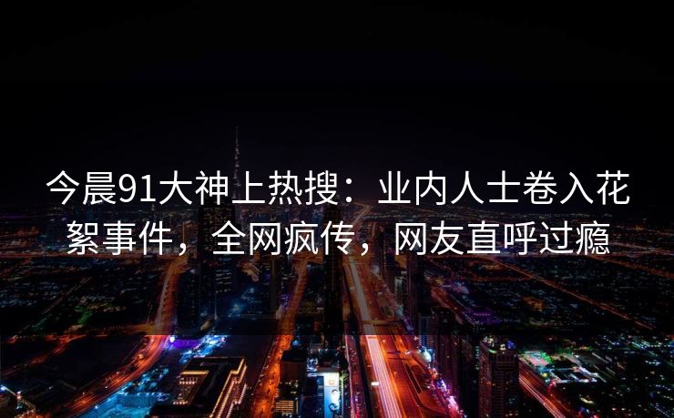 今晨91大神上热搜：业内人士卷入花絮事件，全网疯传，网友直呼过瘾
