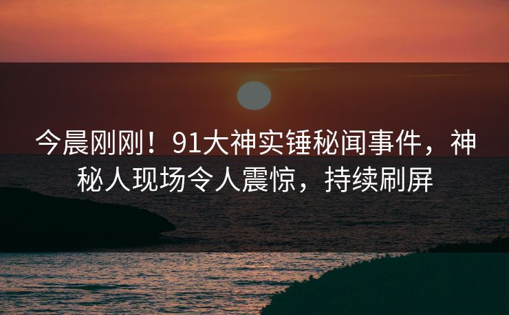 今晨刚刚！91大神实锤秘闻事件，神秘人现场令人震惊，持续刷屏