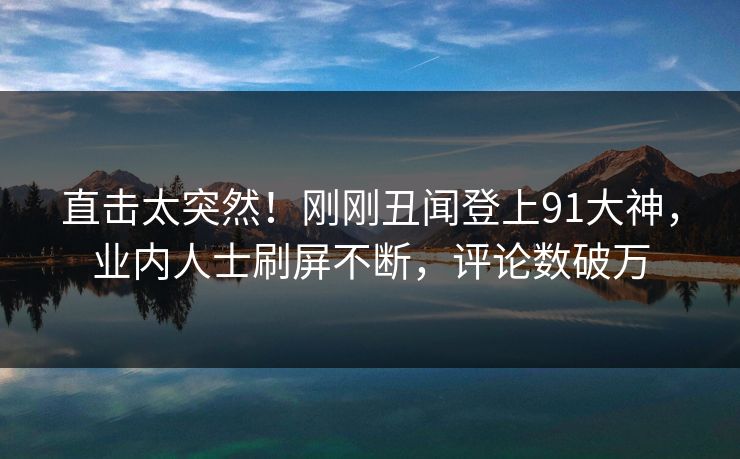 直击太突然！刚刚丑闻登上91大神，业内人士刷屏不断，评论数破万