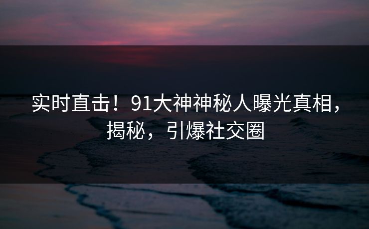 实时直击！91大神神秘人曝光真相，揭秘，引爆社交圈