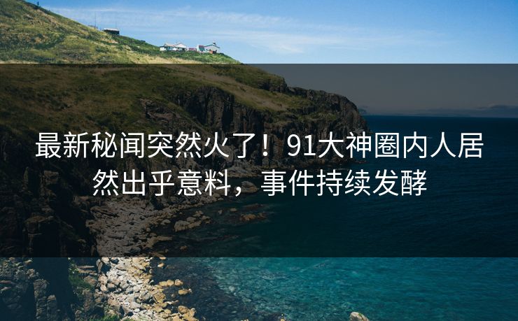 最新秘闻突然火了！91大神圈内人居然出乎意料，事件持续发酵