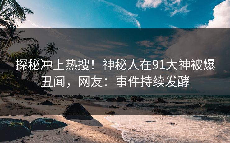 探秘冲上热搜！神秘人在91大神被爆丑闻，网友：事件持续发酵