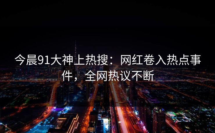 今晨91大神上热搜：网红卷入热点事件，全网热议不断