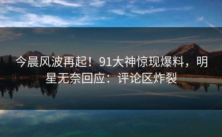 今晨风波再起！91大神惊现爆料，明星无奈回应：评论区炸裂