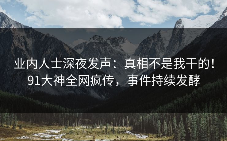 业内人士深夜发声：真相不是我干的！91大神全网疯传，事件持续发酵