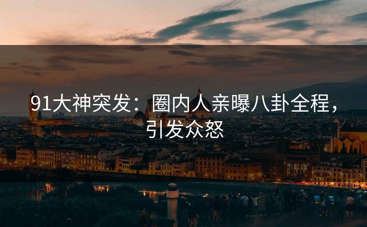 91大神突发：圈内人亲曝八卦全程，引发众怒