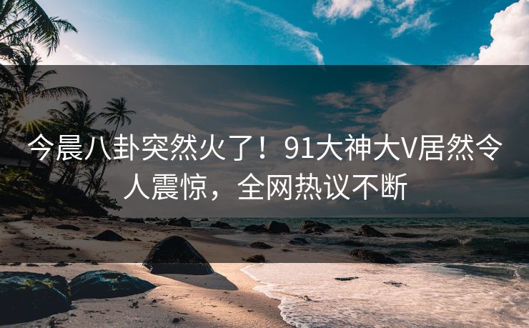 今晨八卦突然火了！91大神大V居然令人震惊，全网热议不断
