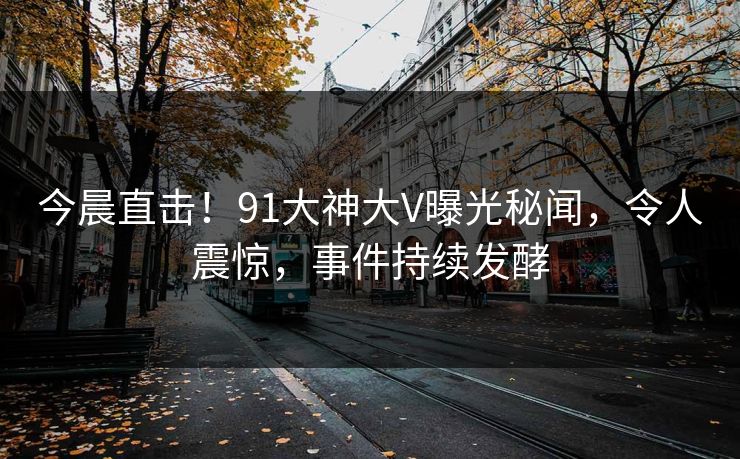 今晨直击！91大神大V曝光秘闻，令人震惊，事件持续发酵