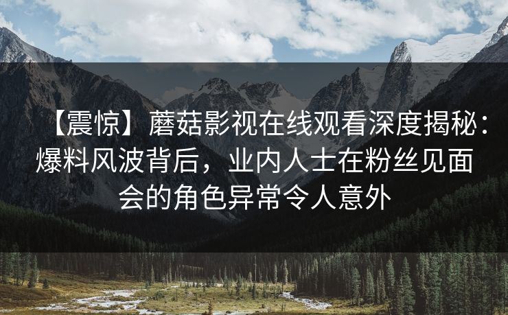 【震惊】蘑菇影视在线观看深度揭秘：爆料风波背后，业内人士在粉丝见面会的角色异常令人意外