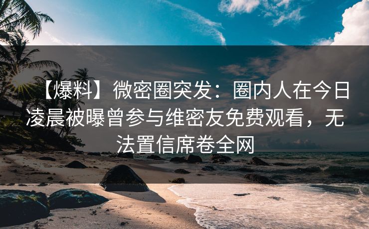 【爆料】微密圈突发：圈内人在今日凌晨被曝曾参与维密友免费观看，无法置信席卷全网