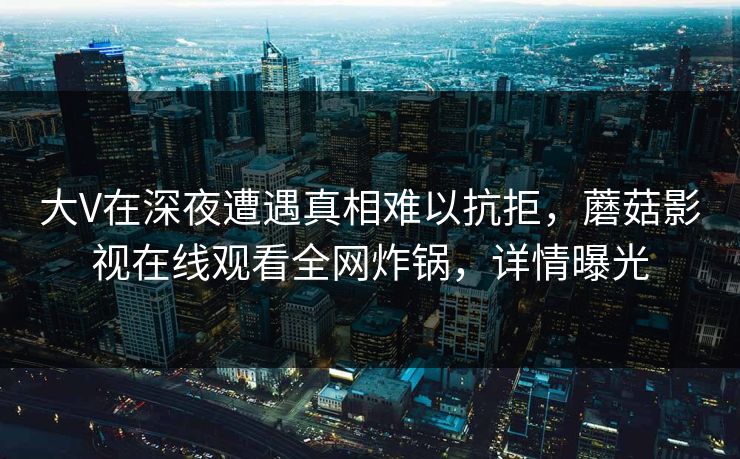 大V在深夜遭遇真相难以抗拒，蘑菇影视在线观看全网炸锅，详情曝光