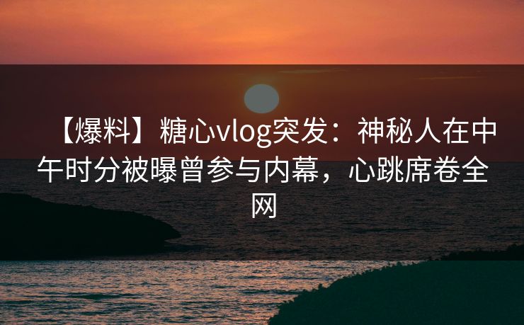 【爆料】糖心vlog突发：神秘人在中午时分被曝曾参与内幕，心跳席卷全网