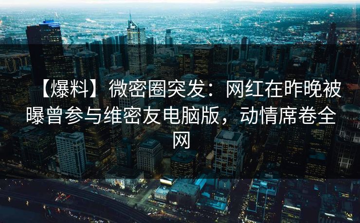 【爆料】微密圈突发：网红在昨晚被曝曾参与维密友电脑版，动情席卷全网