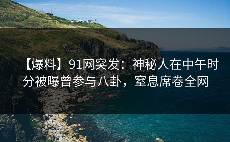 【爆料】91网突发：神秘人在中午时分被曝曾参与八卦，窒息席卷全网