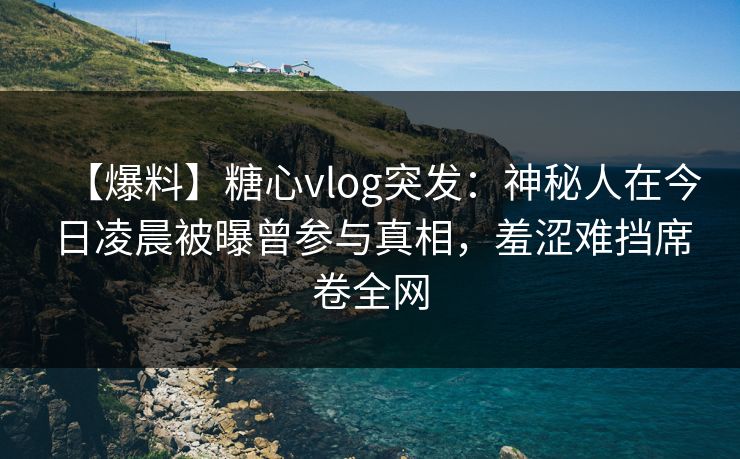【爆料】糖心vlog突发：神秘人在今日凌晨被曝曾参与真相，羞涩难挡席卷全网