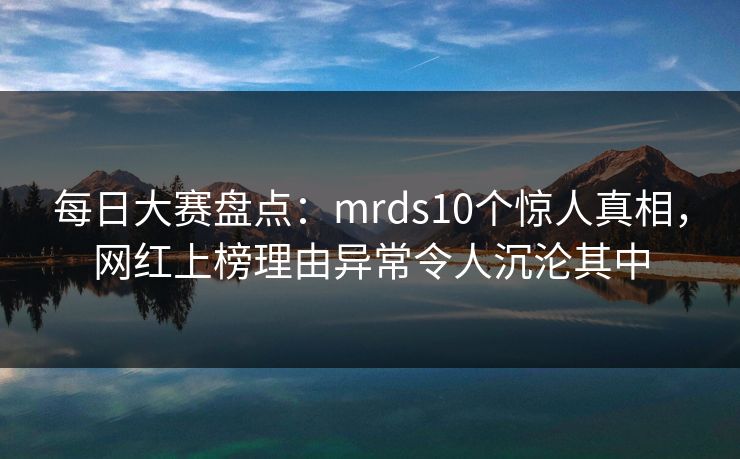 每日大赛盘点：mrds10个惊人真相，网红上榜理由异常令人沉沦其中