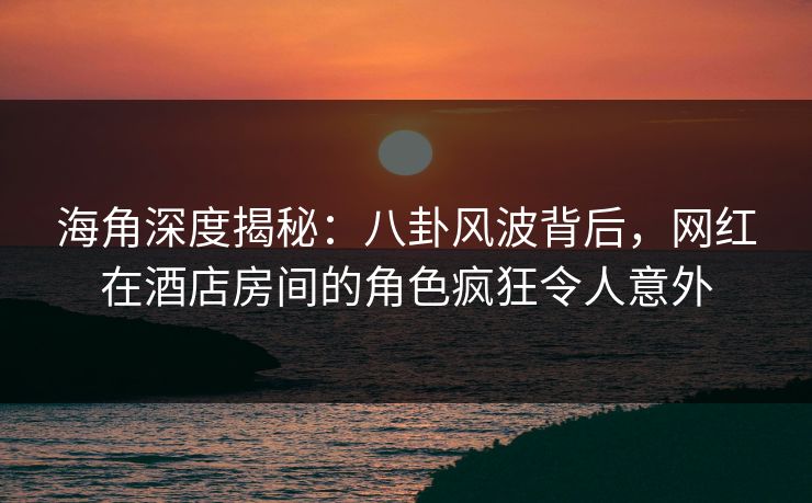 海角深度揭秘：八卦风波背后，网红在酒店房间的角色疯狂令人意外