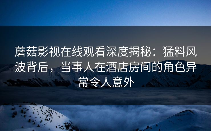 蘑菇影视在线观看深度揭秘：猛料风波背后，当事人在酒店房间的角色异常令人意外