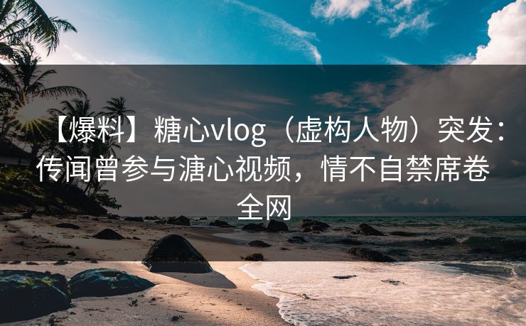 【爆料】糖心vlog（虚构人物）突发：传闻曾参与溏心视频，情不自禁席卷全网