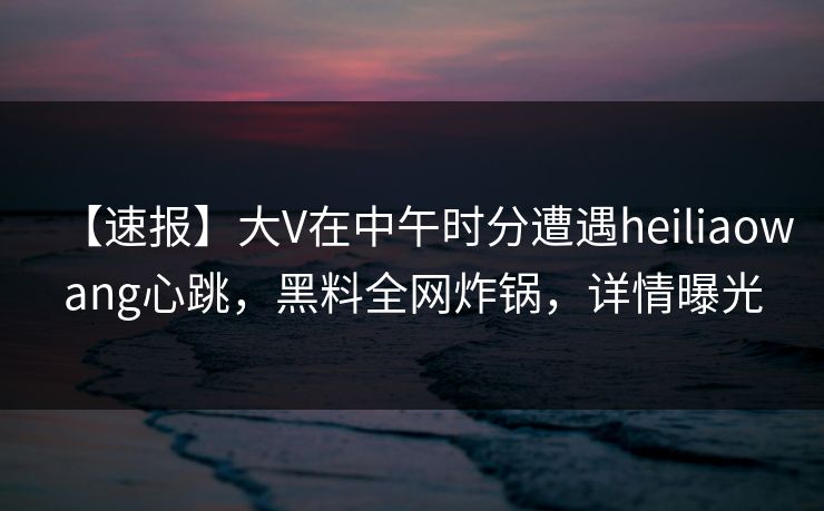 【速报】大V在中午时分遭遇heiliaowang心跳，黑料全网炸锅，详情曝光