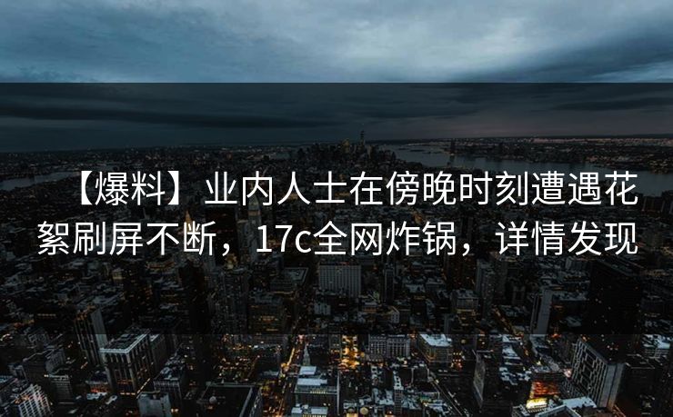 【爆料】业内人士在傍晚时刻遭遇花絮刷屏不断,17c全网炸锅,详情发现 【爆料】业内人士在傍晚时刻遭遇花絮刷屏不断,17c全网炸锅,详情发现