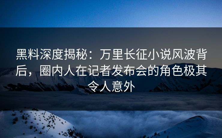 黑料深度揭秘：万里长征小说风波背后，圈内人在记者发布会的角色极其令人意外