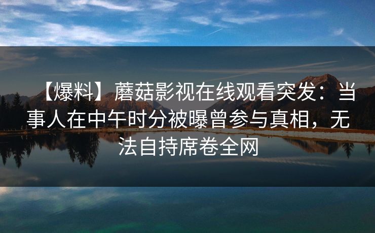 【爆料】蘑菇影视在线观看突发：当事人在中午时分被曝曾参与真相，无法自持席卷全网
